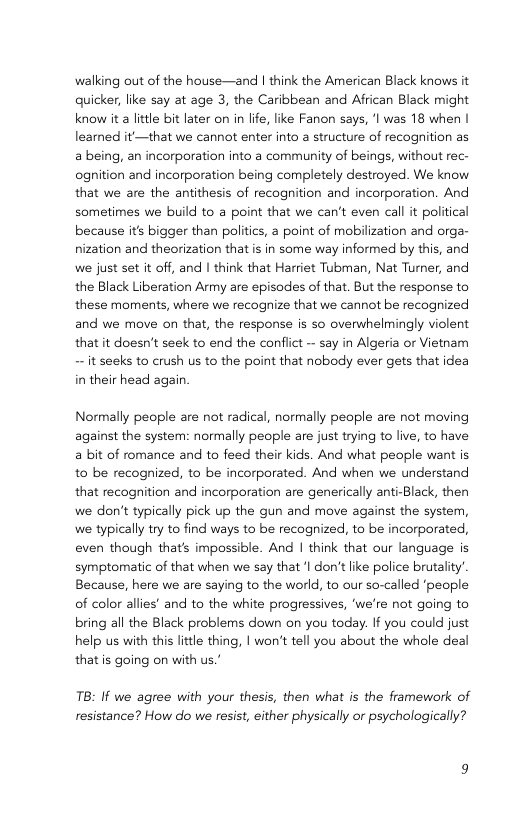 walking out of the house—and | think the American Black knows it quicker, like say at age 3, the Caribbean and African Black might know it a ltle bit later on in life, like Fanon says, ’l was 18 when | learned it —that we cannot enter into a structure of recognition as a being, an incorporation into a community of beings, without rec- ognition and incorporation being completely destroyed. We know that we are the antithesis of recognition and incorporation. And sometimes we build to a point that we can’t even call it political because it bigger than politics, a point of mobilization and orga- nization and theorization that is in some way informed by this, and we just set it off, and | think that Harriet Tubman, Nat Turner, and the Black Liberation Army are episodes of that. But the response to these moments, where we recognize that we cannot be recognized and we move on that, the response is so overwhelmingly violent that it doesn’t seek to end the confiict ~ say in Algeria or Vietnam ~ it seeks to crush us to the point that nobody ever gets that idea in their head again. Normally people are not radical, normally peaple are not moving against the system: normally people are just trying to live, to have a bit of romance and to feed their kids. And what people want is to be recognized, to be incorporated. And when we understand that recognition and incorporation are generically anti-Black, then we don’t typically pick up the gun and move against the system, we typically try to find ways to be recognized, to be incorporated, even though that’s impossible. And | think that our language is symptomatic of that when we say that ‘| don’tlike police brutality’ Because, here we are saying to the world, to our so-called ‘people of color allies’ and to the white progressives, ‘we’re not going to bring all the Black problems down on you today. If you could just help us with this ittle thing, | won’t tell you about the whole deal that is going on with us.’ TB: If we agree with your thesis, then what is the framework of resistance? How do we resist, either physically or psychologically?